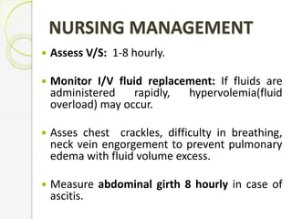 NURSING MANAGEMENT
 Assess V/S: 1-8 hourly.
 Monitor I/V fluid replacement: If fluids are
administered rapidly, hypervolemia(fluid
overload) may occur.
 Asses chest crackles, difficulty in breathing,
neck vein engorgement to prevent pulmonary
edema with fluid volume excess.
 Measure abdominal girth 8 hourly in case of
ascitis.
 