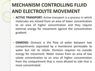 MECHANISM CONTROLLING FLUID
AND ELECTROLYTE MOVEMENT
 ACTIVE TRANSPORT: Active transport is a process in which
molecules are moved from an area of lower concentration
to an area of higher concentration and they require
external energy for movement against the concentration
gradient.
 OSMOSIS: Osmosis is the flow of water between two
compartments separated by a membrane permeable to
water but not to solute. Osmosis requires no outside
energy for movement. Water moves from an area of low
solute concentration to an area of higher concentration
from the compartment that is more diluted to side that is
more concentrated.
 