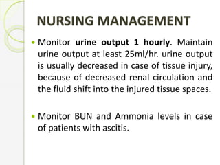 NURSING MANAGEMENT
 Monitor urine output 1 hourly. Maintain
urine output at least 25ml/hr. urine output
is usually decreased in case of tissue injury,
because of decreased renal circulation and
the fluid shift into the injured tissue spaces.
 Monitor BUN and Ammonia levels in case
of patients with ascitis.
 