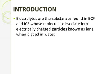 INTRODUCTION
 Electrolytes are the substances found in ECF
and ICF whose molecules dissociate into
electrically charged particles known as ions
when placed in water.
 