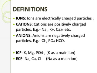 DEFINITIONS
 IONS: Ions are electrically charged particles .
 CATIONS: Cations are positively charged
particles. E.g.- Na , K+, Ca2+ etc.
 ANIONS: Anions are negatively charged
particles. E.g.- Cl-, PO4, HCO3-
 ICF- K, Mg, PO4-, (K as a main ion)
 ECF- Na, Ca, Cl (Na as a main ion)
 