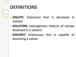 DEFINITIONS
 SOLUTE: Substance that is dissolved in
solvent.
 SOLUTION: Homogenous mixture of solutes
dissolved in a solvent.
 SOLVENT: Substances that is capable of
dissolving a solute.
 
