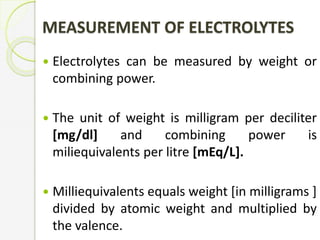 MEASUREMENT OF ELECTROLYTES
 Electrolytes can be measured by weight or
combining power.
 The unit of weight is milligram per deciliter
[mg/dl] and combining power is
miliequivalents per litre [mEq/L].
 Milliequivalents equals weight [in milligrams ]
divided by atomic weight and multiplied by
the valence.
 