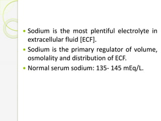 Sodium is the most plentiful electrolyte in
extracellular fluid [ECF].
 Sodium is the primary regulator of volume,
osmolality and distribution of ECF.
 Normal serum sodium: 135- 145 mEq/L.
 