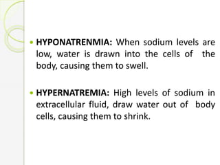  HYPONATRENMIA: When sodium levels are
low, water is drawn into the cells of the
body, causing them to swell.
 HYPERNATREMIA: High levels of sodium in
extracellular fluid, draw water out of body
cells, causing them to shrink.
 