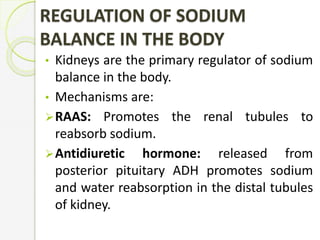 REGULATION OF SODIUM
BALANCE IN THE BODY
• Kidneys are the primary regulator of sodium
balance in the body.
• Mechanisms are:
RAAS: Promotes the renal tubules to
reabsorb sodium.
Antidiuretic hormone: released from
posterior pituitary ADH promotes sodium
and water reabsorption in the distal tubules
of kidney.
 