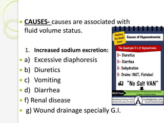  CAUSES- causes are associated with
fluid volume status.
1. Increased sodium excretion:
 a) Excessive diaphoresis
 b) Diuretics
 c) Vomiting
 d) Diarrhea
 f) Renal disease
 g) Wound drainage specially G.I.
 