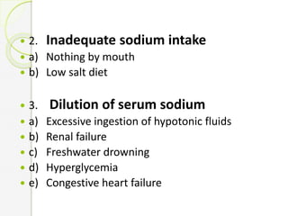  2. Inadequate sodium intake
 a) Nothing by mouth
 b) Low salt diet
 3. Dilution of serum sodium
 a) Excessive ingestion of hypotonic fluids
 b) Renal failure
 c) Freshwater drowning
 d) Hyperglycemia
 e) Congestive heart failure
 