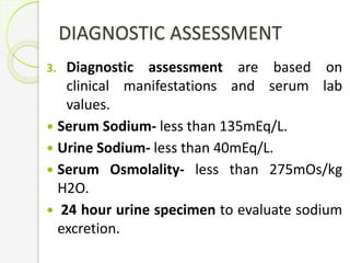 DIAGNOSTIC ASSESSMENT
3. Diagnostic assessment are based on
clinical manifestations and serum lab
values.
 Serum Sodium- less than 135mEq/L.
 Urine Sodium- less than 40mEq/L.
 Serum Osmolality- less than 275mOs/kg
H2O.
 24 hour urine specimen to evaluate sodium
excretion.
 