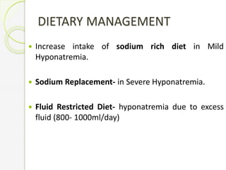 DIETARY MANAGEMENT
 Increase intake of sodium rich diet in Mild
Hyponatremia.
 Sodium Replacement- in Severe Hyponatremia.
 Fluid Restricted Diet- hyponatremia due to excess
fluid (800- 1000ml/day)
 
