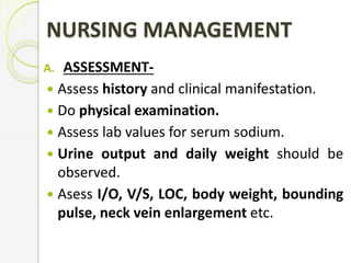 NURSING MANAGEMENT
A. ASSESSMENT-
 Assess history and clinical manifestation.
 Do physical examination.
 Assess lab values for serum sodium.
 Urine output and daily weight should be
observed.
 Asess I/O, V/S, LOC, body weight, bounding
pulse, neck vein enlargement etc.
 