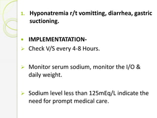 1. Hyponatremia r/t vomitting, diarrhea, gastric
suctioning.
 IMPLEMENTATATION-
 Check V/S every 4-8 Hours.
 Monitor serum sodium, monitor the I/O &
daily weight.
 Sodium level less than 125mEq/L indicate the
need for prompt medical care.
 
