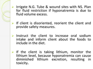  Irrigate N.G. Tube & wound sites with NS. Plan
for fluid restriction if hyponatremia is due to
fluid volume excess.
 If client is disoriented, reorient the client and
provide safety measures.
 Instruct the client to increase oral sodium
intake and inform client about the foods to
include in the diet.
 If the client is taking lithium, monitor the
lithium level, because hyponatremia can cause
diminished lithium excretion, resulting in
toxicity.
 