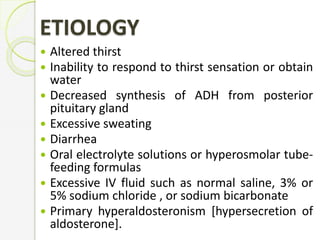 ETIOLOGY
 Altered thirst
 Inability to respond to thirst sensation or obtain
water
 Decreased synthesis of ADH from posterior
pituitary gland
 Excessive sweating
 Diarrhea
 Oral electrolyte solutions or hyperosmolar tube-
feeding formulas
 Excessive IV fluid such as normal saline, 3% or
5% sodium chloride , or sodium bicarbonate
 Primary hyperaldosteronism [hypersecretion of
aldosterone].
 