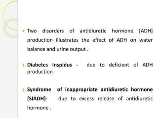  Two disorders of antidiuretic hormone [ADH]
production illustrates the effect of ADH on water
balance and urine output .
1. Diabetes Inspidus - due to deficient of ADH
production
2. Syndrome of inappropriate antidiuretic hormone
[SIADH]- due to excess release of antidiuretic
hormone .
 
