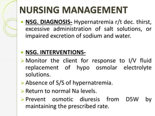 NURSING MANAGEMENT
 NSG. DIAGNOSIS- Hypernatremia r/t dec. thirst,
excessive administration of salt solutions, or
impaired excretion of sodium and water.
 NSG. INTERVENTIONS-
Monitor the client for response to I/V fluid
replacement of hypo osmolar electrolyte
solutions.
Absence of S/S of hypernatremia.
Return to normal Na levels.
Prevent osmotic diuresis from D5W by
maintaining the prescribed rate.
 