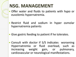 NSG. MANAGEMENT
 Offer water and fluids to patients with hypo or
euvolemic hypernatremia.
 Restrict fluid and sodium in hyper osmolar
hypernatremia patients
 Give gastric feeding to patient if he tolerates.
 Consult with doctor if S/S indicates worsening
Hypernatremia or fluid overload, such as
increasing weight gain, or pulmonary,
cardiovascular or neurological manifestations.
 
