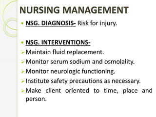 NURSING MANAGEMENT
 NSG. DIAGNOSIS- Risk for injury.
 NSG. INTERVENTIONS-
Maintain fluid replacement.
Monitor serum sodium and osmolality.
Monitor neurologic functioning.
Institute safety precautions as necessary.
Make client oriented to time, place and
person.
 