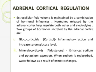 ADRENAL CORTICAL REGULATION
 Extracellular fluid volume is maintained by a combination
of hormonal influences . Hormones released by the
adrenal cortex help regulate both water and electrolytes .
Two groups of hormones secreted by the adrenal cortex
are :
i. Glucocorticoids [Cortisol]- Inflammatory action and
increase serum glucose level.
ii. Mineralocorticoids [Aldosterone] Enhances sodium
and potassium excretion. When sodium is reabsorbed,
water follows as a result of osmotic changes.
 