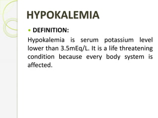 HYPOKALEMIA
 DEFINITION:
Hypokalemia is serum potassium level
lower than 3.5mEq/L. It is a life threatening
condition because every body system is
affected.
 