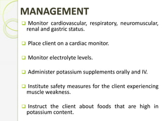 MANAGEMENT
 Monitor cardiovascular, respiratory, neuromuscular,
renal and gastric status.
 Place client on a cardiac monitor.
 Monitor electrolyte levels.
 Administer potassium supplements orally and IV.
 Institute safety measures for the client experiencing
muscle weakness.
 Instruct the client about foods that are high in
potassium content.
 