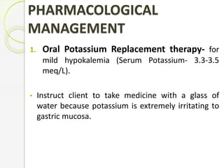 PHARMACOLOGICAL
MANAGEMENT
1. Oral Potassium Replacement therapy- for
mild hypokalemia (Serum Potassium- 3.3-3.5
meq/L).
• Instruct client to take medicine with a glass of
water because potassium is extremely irritating to
gastric mucosa.
 