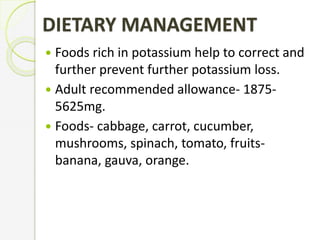 DIETARY MANAGEMENT
 Foods rich in potassium help to correct and
further prevent further potassium loss.
 Adult recommended allowance- 1875-
5625mg.
 Foods- cabbage, carrot, cucumber,
mushrooms, spinach, tomato, fruits-
banana, gauva, orange.
 