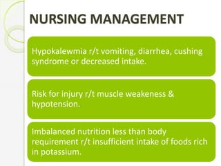 NURSING MANAGEMENT
Hypokalewmia r/t vomiting, diarrhea, cushing
syndrome or decreased intake.
Risk for injury r/t muscle weakeness &
hypotension.
Imbalanced nutrition less than body
requirement r/t insufficient intake of foods rich
in potassium.
 