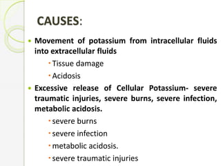 CAUSES:
 Movement of potassium from intracellular fluids
into extracellular fluids
Tissue damage
Acidosis
 Excessive release of Cellular Potassium- severe
traumatic injuries, severe burns, severe infection,
metabolic acidosis.
severe burns
severe infection
metabolic acidosis.
severe traumatic injuries
 
