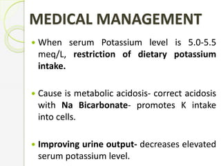 MEDICAL MANAGEMENT
 When serum Potassium level is 5.0-5.5
meq/L, restriction of dietary potassium
intake.
 Cause is metabolic acidosis- correct acidosis
with Na Bicarbonate- promotes K intake
into cells.
 Improving urine output- decreases elevated
serum potassium level.
 