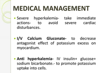 MEDICAL MANAGEMENT
 Severe hyperkalemia- take immediate
actions- to avoid severe cardiac
disturbances.
 I/V Calcium Gluconate- to decrease
antagonist effect of potassium excess on
myocardium.
 Anti hyperkalemia- IV insulin+ glucose+
sodium bicarbonate.- to promote potassium
uptake into cells.
 
