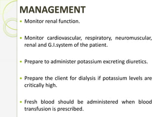 MANAGEMENT
 Monitor renal function.
 Monitor cardiovascular, respiratory, neuromuscular,
renal and G.I.system of the patient.
 Prepare to administer potassium excreting diuretics.
 Prepare the client for dialysis if potassium levels are
critically high.
 Fresh blood should be administered when blood
transfusion is prescribed.
 