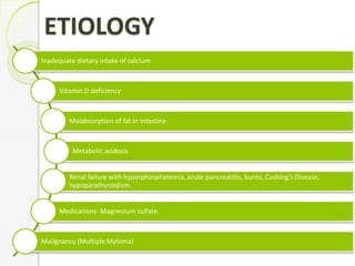 ETIOLOGY
Inadequate dietary intake of calcium
Vitamin D deficiency
Malabsorption of fat in intestine
Metabolic acidosis
Renal failure with hyperphosphatemia, acute pancreatitis, burns, Cushing’s Disease,
hypoparathyroidism.
Medications- Magnesium sulfate.
Malignancy (Multiple Myloma)
 