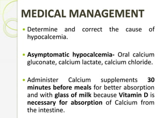 MEDICAL MANAGEMENT
 Determine and correct the cause of
hypocalcemia.
 Asymptomatic hypocalcemia- Oral calcium
gluconate, calcium lactate, calcium chloride.
 Administer Calcium supplements 30
minutes before meals for better absorption
and with glass of milk because Vitamin D is
necessary for absorption of Calcium from
the intestine.
 