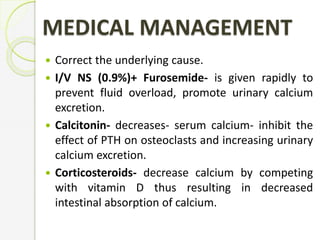 MEDICAL MANAGEMENT
 Correct the underlying cause.
 I/V NS (0.9%)+ Furosemide- is given rapidly to
prevent fluid overload, promote urinary calcium
excretion.
 Calcitonin- decreases- serum calcium- inhibit the
effect of PTH on osteoclasts and increasing urinary
calcium excretion.
 Corticosteroids- decrease calcium by competing
with vitamin D thus resulting in decreased
intestinal absorption of calcium.
 