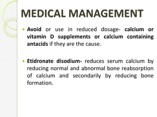 MEDICAL MANAGEMENT
 Avoid or use in reduced dosage- calcium or
vitamin D supplements or calcium containing
antacids if they are the cause.
 Etidronate disodium- reduces serum calcium by
reducing normal and abnormal bone reabsorption
of calcium and secondarily by reducing bone
formation.
 