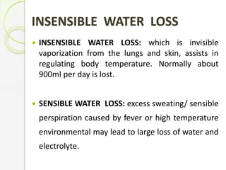 INSENSIBLE WATER LOSS
 INSENSIBLE WATER LOSS: which is invisible
vaporization from the lungs and skin, assists in
regulating body temperature. Normally about
900ml per day is lost.
 SENSIBLE WATER LOSS: excess sweating/ sensible
perspiration caused by fever or high temperature
environmental may lead to large loss of water and
electrolyte.
 