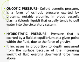  ONCOTIC PRESSURE- Colloid osmotic pressure,
is a form of osmotic pressure exerted by
proteins, notably albumin, in blood vessel’s
plasma (blood/ liquid) that usually tends to pull
water into the circulatory system.
 HYDROSTATIC PRESSURE- Pressure that is
exerted by a fluid at equilibrium at a given point
within the fluid, due to the force of gravity.
 It increases in proportion to depth measured
from the surface because of the increasing
weight of fluid exerting downward force from
above.
 