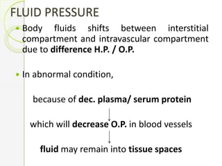 FLUID PRESSURE
 Body fluids shifts between interstitial
compartment and intravascular compartment
due to difference H.P. / O.P.
 In abnormal condition,
because of dec. plasma/ serum protein
which will decrease O.P. in blood vessels
fluid may remain into tissue spaces
 