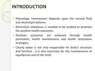 INTRODUCTION
 Physiologic homeostasis depends upon the normal fluid
and electrolyte balance.
 Electrolyte imbalance is needed to be studied to promote
the positive health outcomes.
 Positives outcomes are achieved through health
promotion, health maintainance and health restoration
strategies.
 Clearly water is not only responsible for body’s structure
and function , it is also necessary for the maintainance of
equilibrium and of life itself.
 