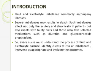 INTRODUCTION
 Fluid and electrolyte imbalance commonly accompany
illnesses.
 Severe imbalances may results in death. Such imbalances
affect not only the acutely and chronically ill patients but
also clients with faulty diets and those who take selected
medications such as diuretics and gluccocorticoids
preparations.
 So, every nurse must understand the process of fluid and
electrolyte balance, identify clients at risk of imbalances ,
intervene as appropriate and evaluate the outcomes.
 