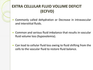 EXTRA CELLULAR FLUID VOLUME DEFICIT
(ECFVD)
 Commonly called dehydration or Decrease in intravascular
and interstitial fluids.
 Common and serious fluid imbalance that results in vascular
fluid volume loss (hypovolemia).
 Can lead to cellular fluid loss owing to fluid shifting from the
cells to the vascular fluid to restore fluid balance.
 