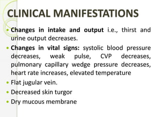 CLINICAL MANIFESTATIONS
 Changes in intake and output i.e., thirst and
urine output decreases.
 Changes in vital signs: systolic blood pressure
decreases, weak pulse, CVP decreases,
pulmonary capillary wedge pressure decreases,
heart rate increases, elevated temperature
 Flat jugular vein.
 Decreased skin turgor
 Dry mucous membrane
 