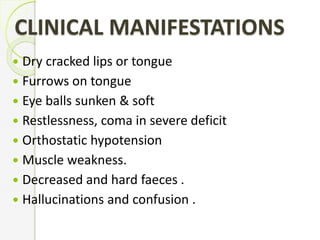 CLINICAL MANIFESTATIONS
 Dry cracked lips or tongue
 Furrows on tongue
 Eye balls sunken & soft
 Restlessness, coma in severe deficit
 Orthostatic hypotension
 Muscle weakness.
 Decreased and hard faeces .
 Hallucinations and confusion .
 