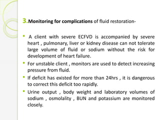 3.Monitoring for complications of fluid restoration-
• A client with severe ECFVD is accompanied by severe
heart , pulmonary, liver or kidney disease can not tolerate
large volume of fluid or sodium without the risk for
development of heart failure.
• For unstable client , monitors are used to detect increasing
pressure from fluid.
• If deficit has existed for more than 24hrs , it is dangerous
to correct this deficit too rapidly.
• Urine output , body weight and laboratory volumes of
sodium , osmolality , BUN and potassium are monitored
closely.
 