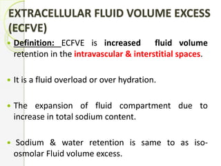 EXTRACELLULAR FLUID VOLUME EXCESS
(ECFVE)
 Definition: ECFVE is increased fluid volume
retention in the intravascular & interstitial spaces.
 It is a fluid overload or over hydration.
 The expansion of fluid compartment due to
increase in total sodium content.
 Sodium & water retention is same to as iso-
osmolar Fluid volume excess.
 