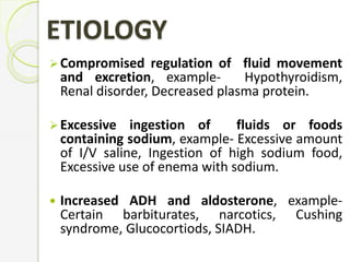 Compromised regulation of fluid movement
and excretion, example- Hypothyroidism,
Renal disorder, Decreased plasma protein.
Excessive ingestion of fluids or foods
containing sodium, example- Excessive amount
of I/V saline, Ingestion of high sodium food,
Excessive use of enema with sodium.
 Increased ADH and aldosterone, example-
Certain barbiturates, narcotics, Cushing
syndrome, Glucocortiods, SIADH.
ETIOLOGY
 