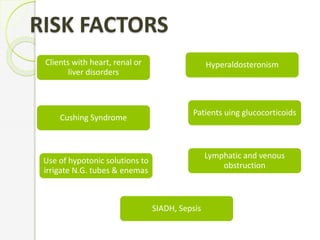 RISK FACTORS
Clients with heart, renal or
liver disorders
Hyperaldosteronism
Cushing Syndrome
Patients uing glucocorticoids
Use of hypotonic solutions to
irrigate N.G. tubes & enemas
Lymphatic and venous
obstruction
SIADH, Sepsis
 