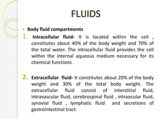 FLUIDS
 Body fluid compartments
1. Intracellular fluid- It is located within the cell ,
constitutes about 40% of the body weight and 70% of
the total water. The intracellular fluid provides the cell
within the internal aqueous medium necessary for its
chemical functions .
2. Extracellular fluid- It constitutes about 20% of the body
weight and 30% of the total body weight. The
extracellular fluid consist of interstitial fluid,
intravascular fluid, cerebrospinal fluid , intraocular fluid,
synovial fluid , lymphatic fluid and secretions of
gastrointestinal tract.
 