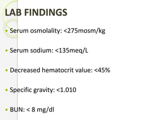 LAB FINDINGS
 Serum osmolality: <275mosm/kg
 Serum sodium: <135meq/L
 Decreased hematocrit value: <45%
 Specific gravity: <1.010
 BUN: < 8 mg/dl
 